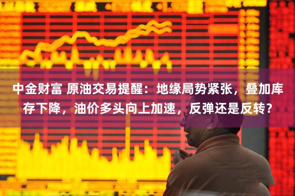 中金财富 原油交易提醒：地缘局势紧张，叠加库存下降，油价多头向上加速，反弹还是反转？