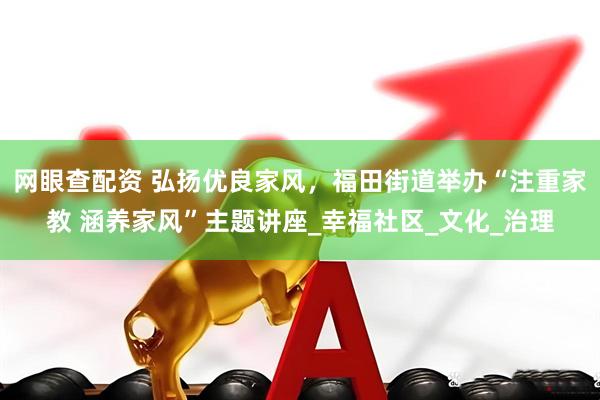 网眼查配资 弘扬优良家风，福田街道举办“注重家教 涵养家风”主题讲座_幸福社区_文化_治理