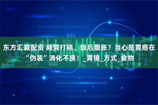 东方汇赢配资 频繁打嗝、饭后腹胀？当心是胃癌在“伪装”消化不良！_胃镜_方式_食物