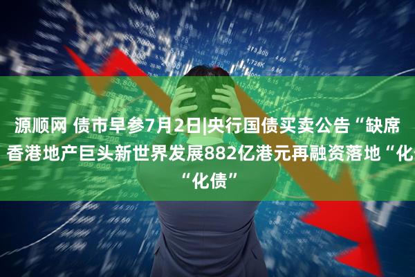 源顺网 债市早参7月2日|央行国债买卖公告“缺席”；香港地产巨头新世界发展882亿港元再融资落地“化债”