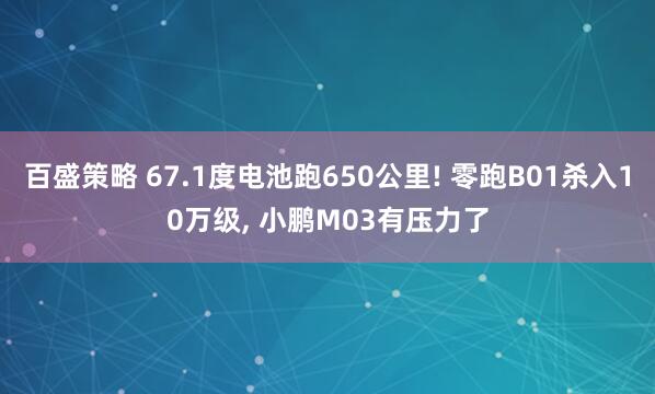 百盛策略 67.1度电池跑650公里! 零跑B01杀入10万级, 小鹏M03有压力了