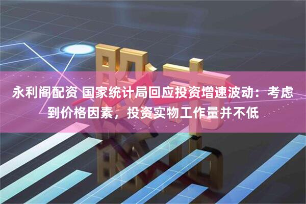 永利阁配资 国家统计局回应投资增速波动：考虑到价格因素，投资实物工作量并不低