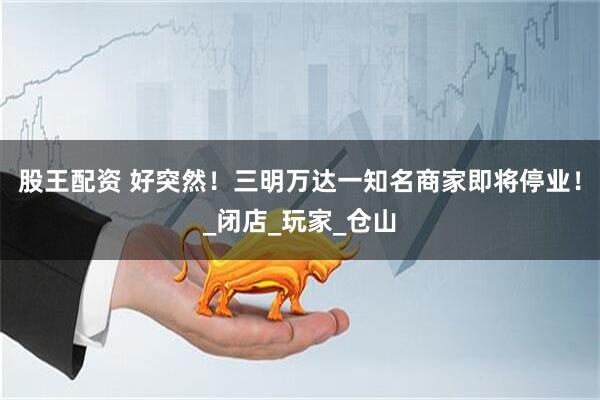 股王配资 好突然！三明万达一知名商家即将停业！_闭店_玩家_仓山