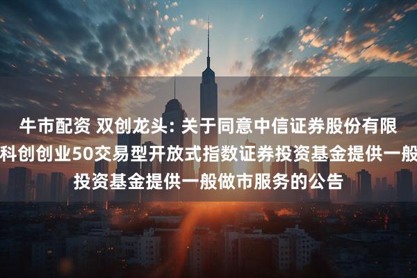 牛市配资 双创龙头: 关于同意中信证券股份有限公司为华宝中证科创创业50交易型开放式指数证券投资基金提供一般做市服务的公告