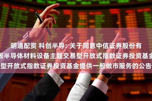 明道配资 科创半导: 关于同意中信证券股份有限公司为华夏上证科创板半导体材料设备主题交易型开放式指数证券投资基金提供一般做市服务的公告