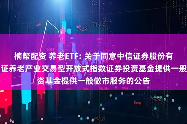 楠帮配资 养老ETF: 关于同意中信证券股份有限公司为华宝中证养老产业交易型开放式指数证券投资基金提供一般做市服务的公告