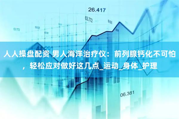 人人操盘配资 男人海洋治疗仪：前列腺钙化不可怕，轻松应对做好这几点_运动_身体_护理