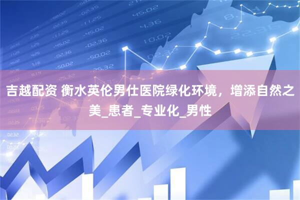 吉越配资 衡水英伦男仕医院绿化环境，增添自然之美_患者_专业化_男性