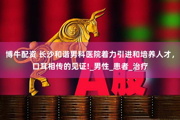 博牛配资 长沙和谐男科医院着力引进和培养人才，口耳相传的见证!_男性_患者_治疗