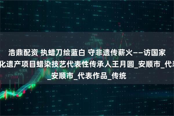 浩鼎配资 执蜡刀绘蓝白 守非遗传薪火——访国家级非物质文化遗产项目蜡染技艺代表性传承人王月圆_安顺市_代表作品_传统