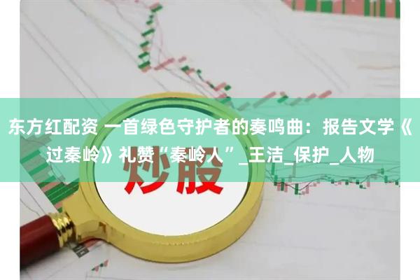 东方红配资 一首绿色守护者的奏鸣曲：报告文学《过秦岭》礼赞“秦岭人”_王洁_保护_人物