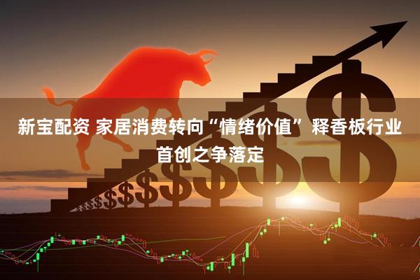 新宝配资 家居消费转向“情绪价值” 释香板行业首创之争落定