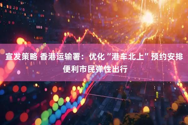 宣发策略 香港运输署：优化“港车北上”预约安排 便利市民弹性出行