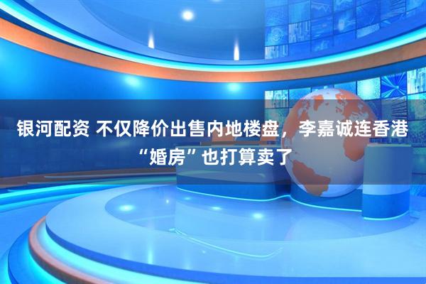 银河配资 不仅降价出售内地楼盘，李嘉诚连香港“婚房”也打算卖了