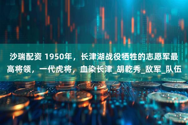 沙瑞配资 1950年，长津湖战役牺牲的志愿军最高将领，一代虎将，血染长津_胡乾秀_敌军_队伍