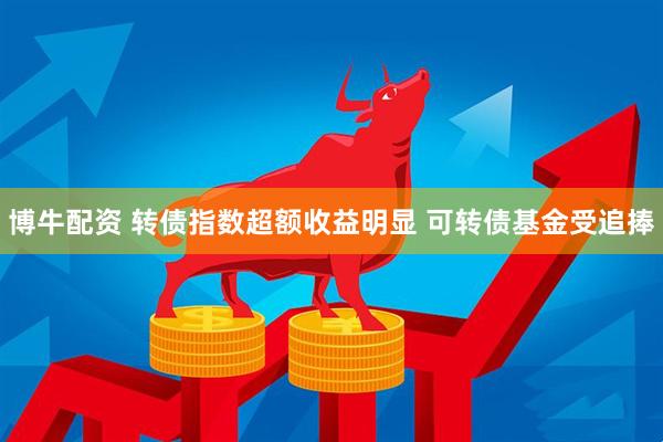 博牛配资 转债指数超额收益明显 可转债基金受追捧