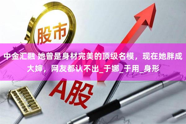 中金汇融 她曾是身材完美的顶级名模，现在她胖成大婶，网友都认不出_于娜_于用_身形