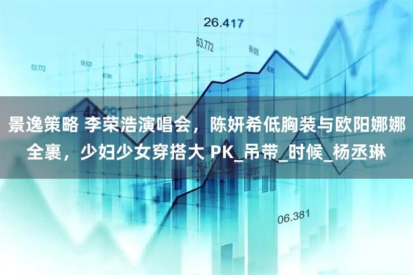 景逸策略 李荣浩演唱会，陈妍希低胸装与欧阳娜娜全裹，少妇少女穿搭大 PK_吊带_时候_杨丞琳