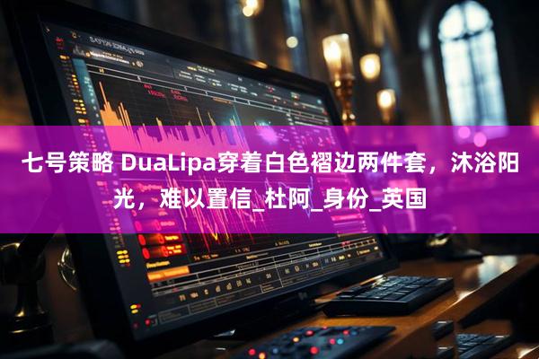 七号策略 DuaLipa穿着白色褶边两件套，沐浴阳光，难以置信_杜阿_身份_英国