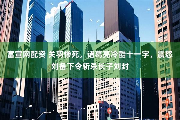 富宣网配资 关羽惨死，诸葛亮冷酷十一字，震怒刘备下令斩杀长子刘封