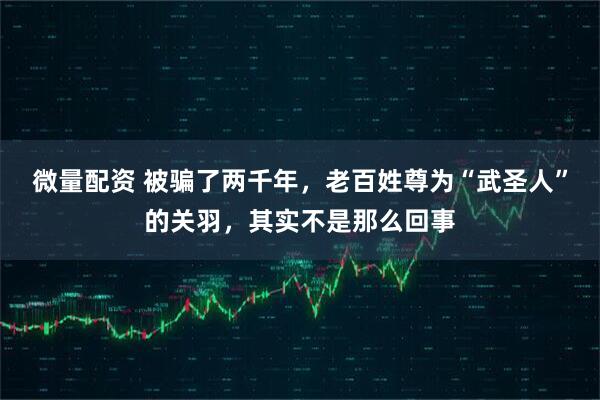 微量配资 被骗了两千年，老百姓尊为“武圣人”的关羽，其实不是那么回事