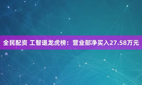 全民配资 工智退龙虎榜：营业部净买入27.58万元