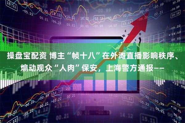 操盘宝配资 博主“帧十八”在外滩直播影响秩序、煽动观众“人肉”保安，上海警方通报——