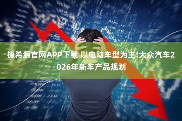 捷希源官网APP下载 以电动车型为主!大众汽车2026年新车产品规划