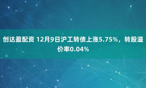 创达盈配资 12月9日沪工转债上涨5.75%，转股溢价率0.04%