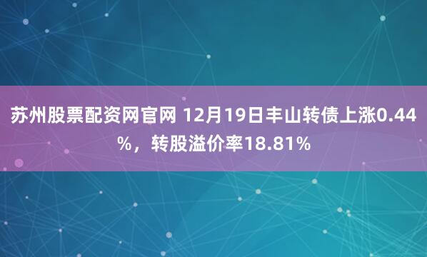 苏州股票配资网官网 12月19日丰山转债上涨0.44%，转股溢价率18.81%