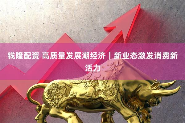 钱隆配资 高质量发展潮经济｜新业态激发消费新活力