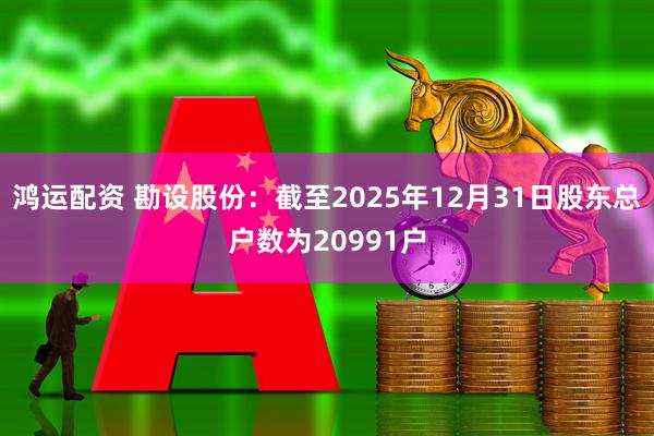 鸿运配资 勘设股份：截至2025年12月31日股东总户数为20991户