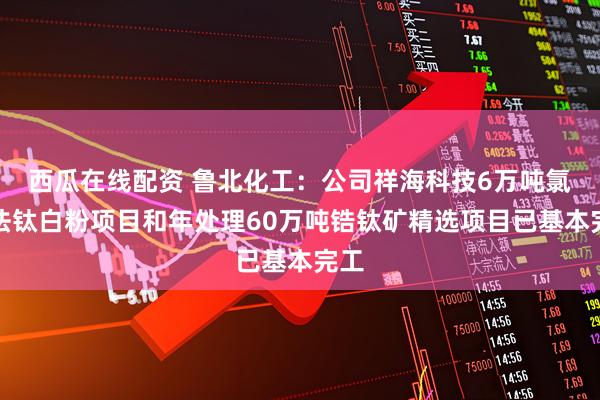 西瓜在线配资 鲁北化工：公司祥海科技6万吨氯化法钛白粉项目和年处理60万吨锆钛矿精选项目已基本完工
